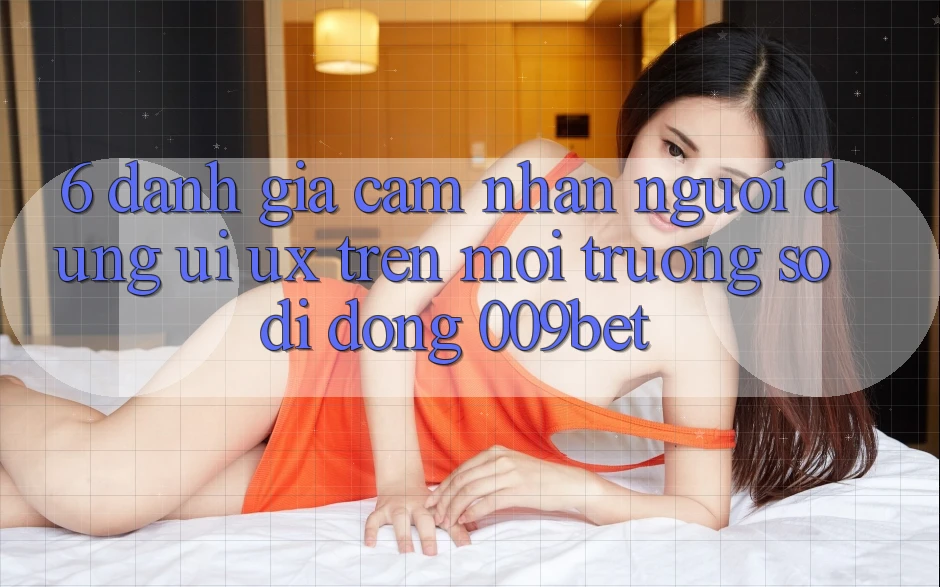 6. Đánh Giá Cảm nhận Người Dùng (UI/UX) Trên Môi trường số di động 009bet