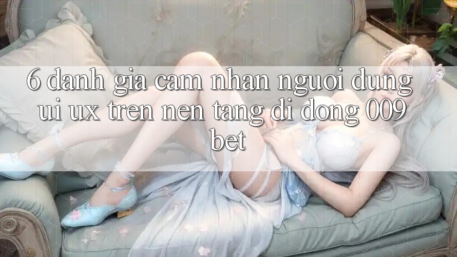 6. Đánh Giá Cảm nhận Người Dùng (UI/UX) Trên Nền tảng di động 009bet 6. Đánh Giá Cảm nhận Người Dùng (UI/UX) Trên Nền tảng di động 009bet