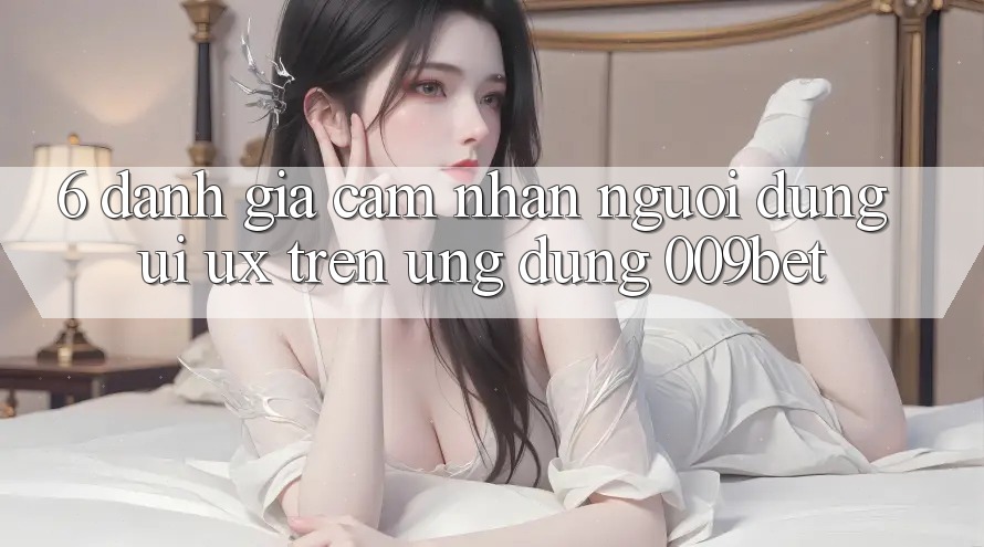 6. Đánh Giá Cảm nhận Người Dùng (UI/UX) Trên Ứng dụng 009bet 6. Đánh Giá Cảm nhận Người Dùng (UI/UX) Trên Ứng dụng 009bet