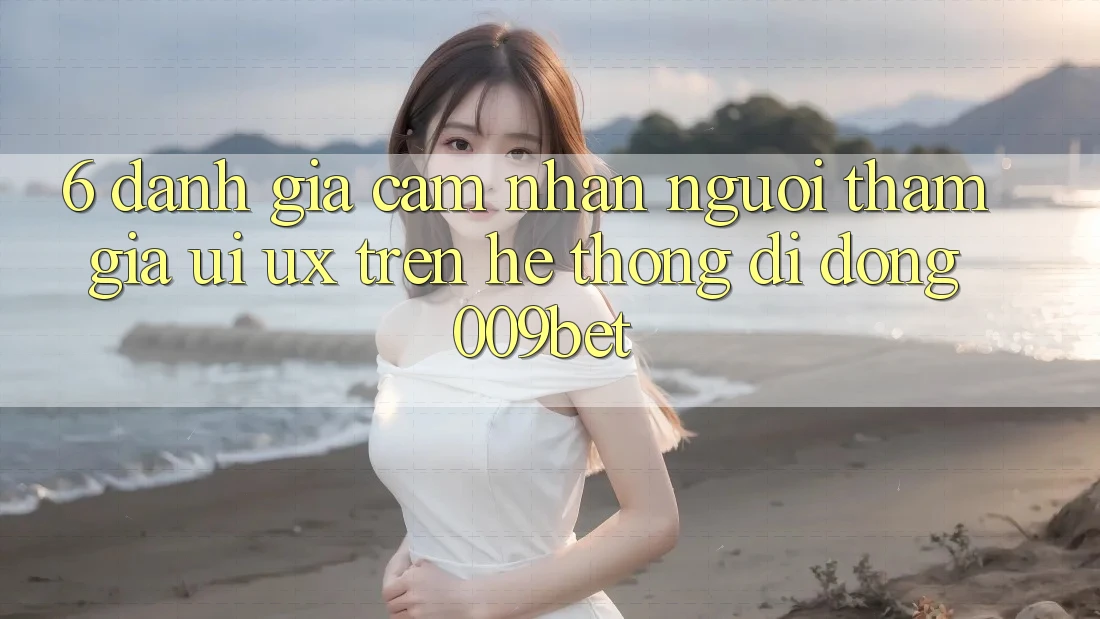 6. Đánh Giá Cảm nhận Người tham gia (UI/UX) Trên Hệ thống di động 009bet 6. Đánh Giá Cảm nhận Người tham gia (UI/UX) Trên Hệ thống di động 009bet