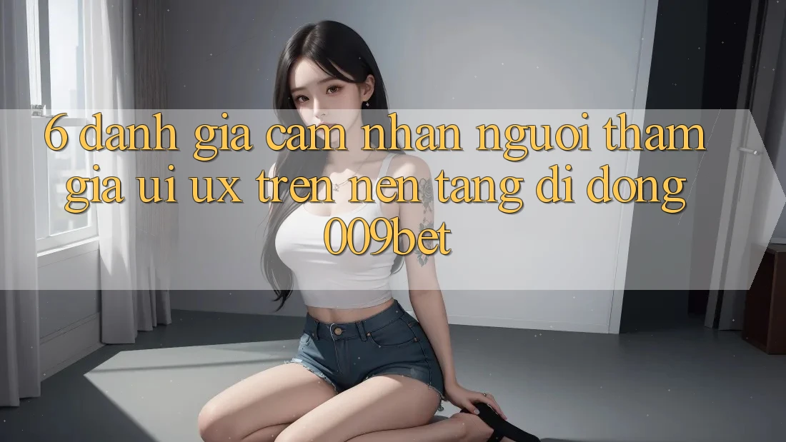 6. Đánh Giá Cảm nhận Người tham gia (UI/UX) Trên Nền tảng di động 009bet