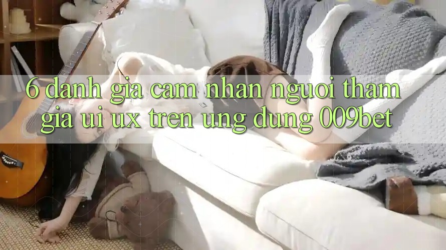 6. Đánh Giá Cảm nhận Người tham gia (UI/UX) Trên Ứng dụng 009bet 6. Đánh Giá Cảm nhận Người tham gia (UI/UX) Trên Ứng dụng 009bet