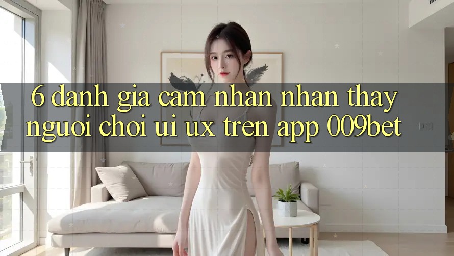 6. Đánh Giá Cảm nhận nhận thấy Người chơi (UI/UX) Trên App 009bet 6. Đánh Giá Cảm nhận nhận thấy Người chơi (UI/UX) Trên App 009bet