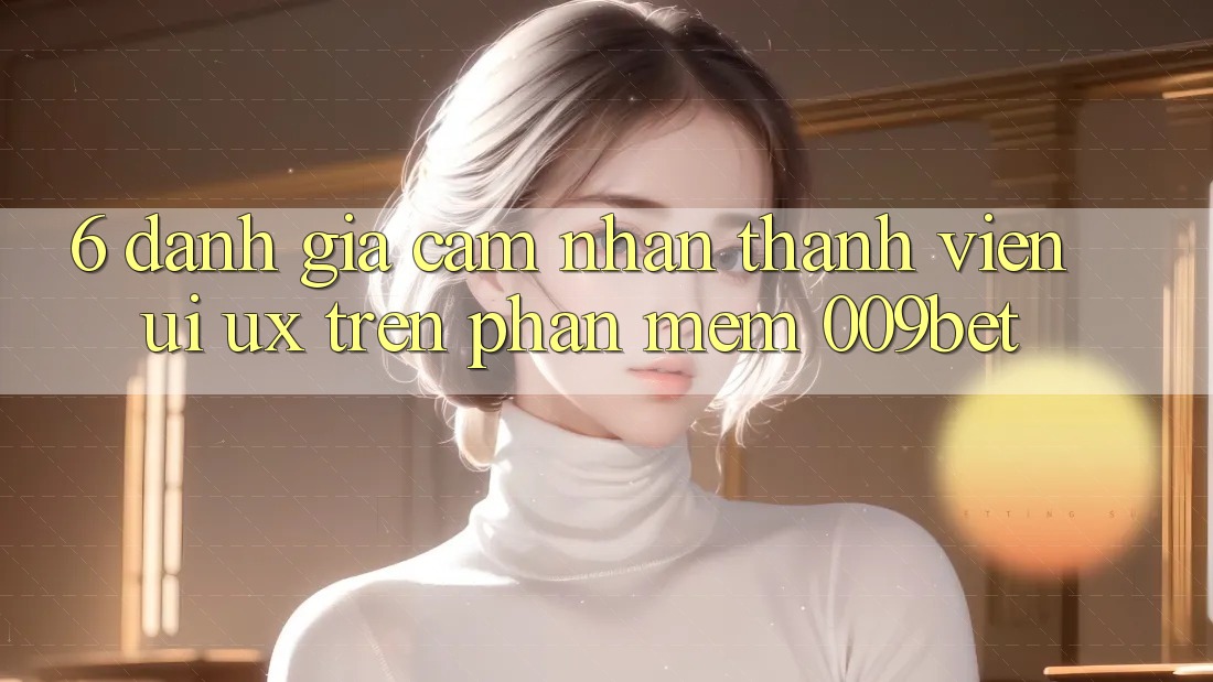 6. Đánh Giá Cảm nhận Thành viên (UI/UX) Trên Phần mềm 009bet