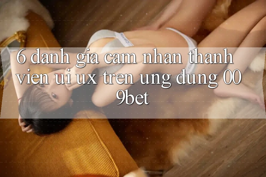 6. Đánh Giá Cảm nhận Thành viên (UI/UX) Trên Ứng dụng 009bet