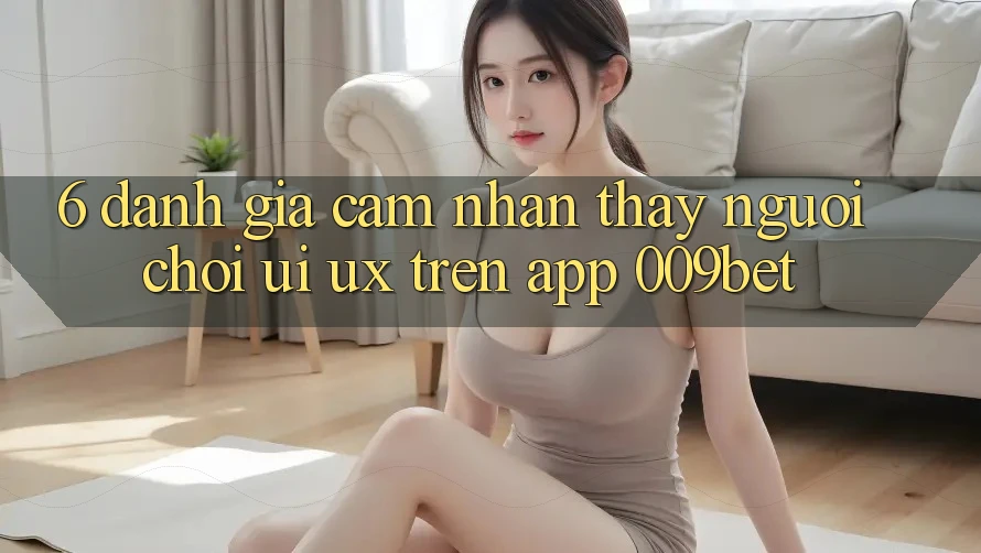 6. Đánh Giá Cảm nhận thấy Người chơi (UI/UX) Trên App 009bet