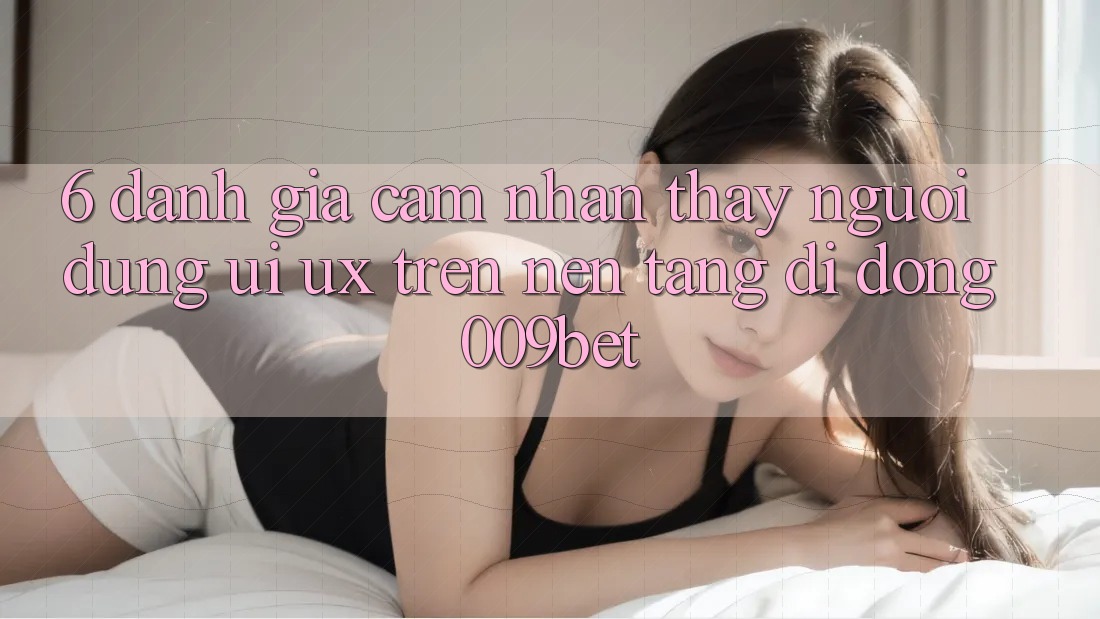 6. Đánh Giá Cảm nhận thấy Người Dùng (UI/UX) Trên Nền tảng di động 009bet