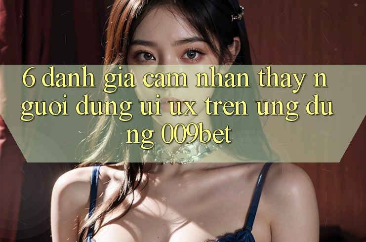 6. Đánh Giá Cảm nhận thấy Người Dùng (UI/UX) Trên Ứng dụng 009bet