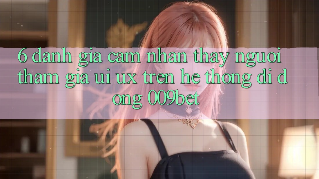 6. Đánh Giá Cảm nhận thấy Người tham gia (UI/UX) Trên Hệ thống di động 009bet 6. Đánh Giá Cảm nhận thấy Người tham gia (UI/UX) Trên Hệ thống di động 009bet