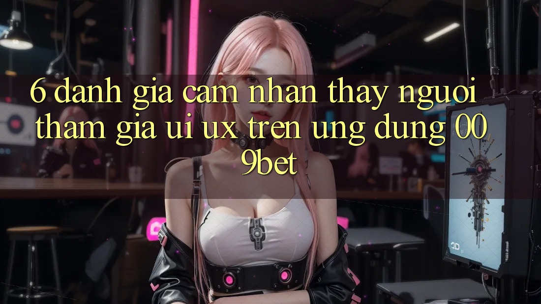 6. Đánh Giá Cảm nhận thấy Người tham gia (UI/UX) Trên Ứng dụng 009bet