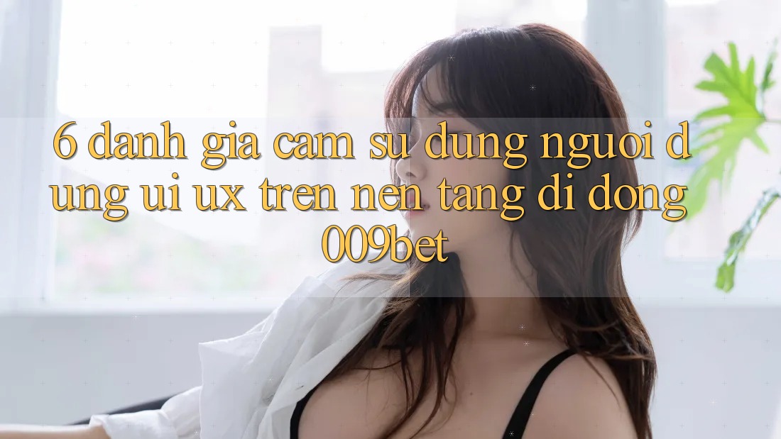 6. Đánh Giá Cảm sử dụng Người Dùng (UI/UX) Trên Nền tảng di động 009bet
