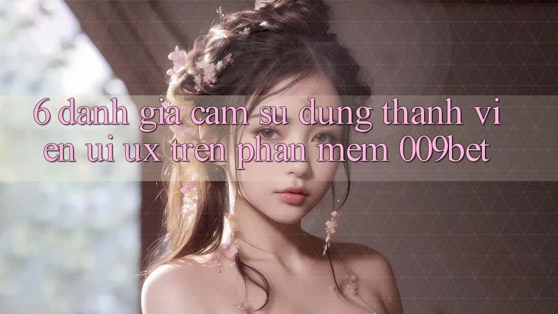 6. Đánh Giá Cảm sử dụng Thành viên (UI/UX) Trên Phần mềm 009bet