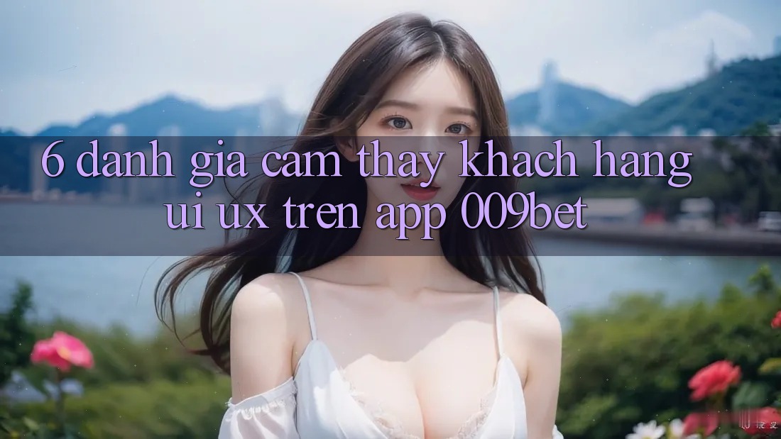 6. Đánh Giá Cảm thấy Khách hàng (UI/UX) Trên App 009bet