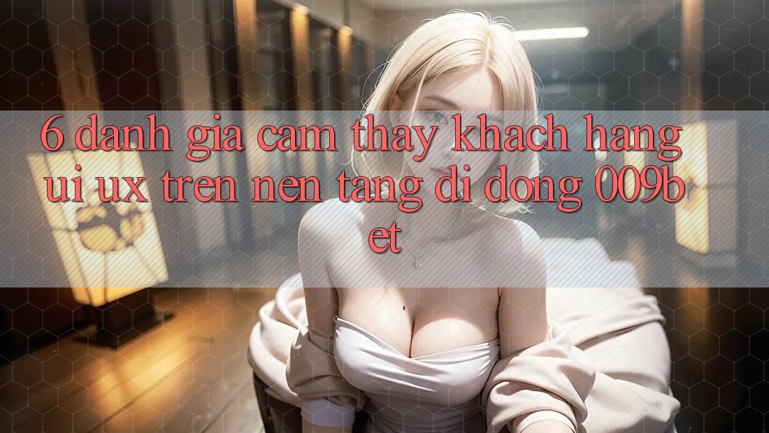 6. Đánh Giá Cảm thấy Khách hàng (UI/UX) Trên Nền tảng di động 009bet