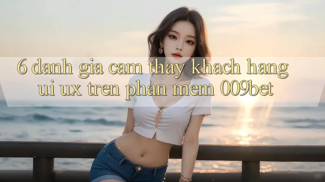 6. Đánh Giá Cảm thấy Khách hàng (UI/UX) Trên Phần mềm 009bet