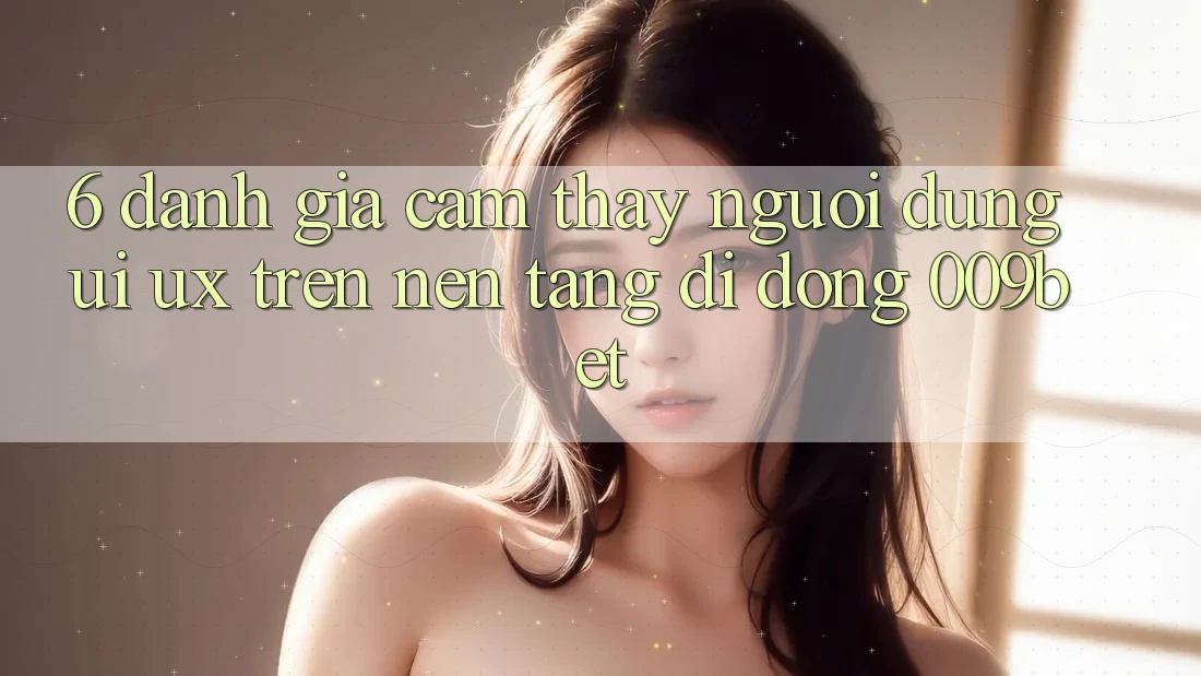 6. Đánh Giá Cảm thấy Người Dùng (UI/UX) Trên Nền tảng di động 009bet