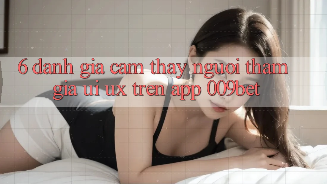 6. Đánh Giá Cảm thấy Người tham gia (UI/UX) Trên App 009bet 6. Đánh Giá Cảm thấy Người tham gia (UI/UX) Trên App 009bet
