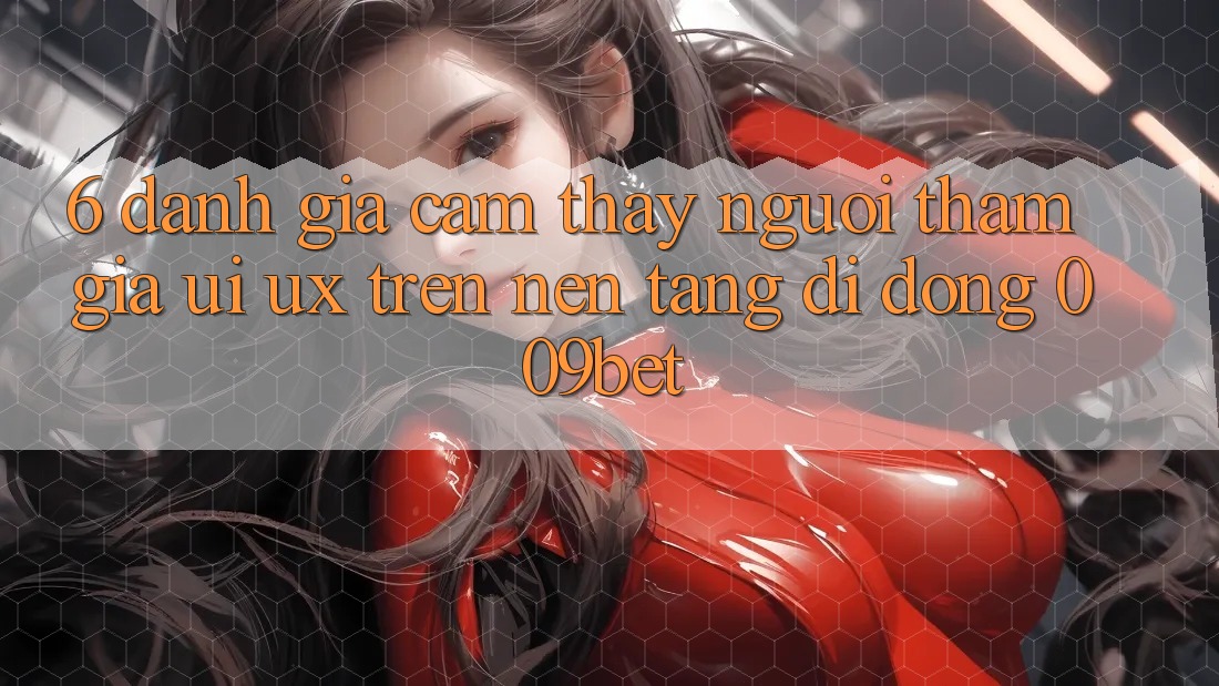 6. Đánh Giá Cảm thấy Người tham gia (UI/UX) Trên Nền tảng di động 009bet