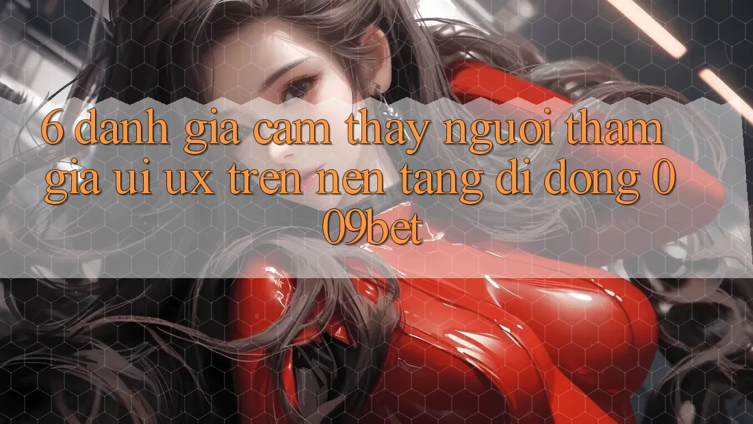 6. Đánh Giá Cảm thấy Người tham gia (UI/UX) Trên Nền tảng di động 009bet
