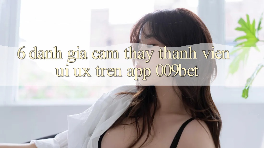 6. Đánh Giá Cảm thấy Thành viên (UI/UX) Trên App 009bet 6. Đánh Giá Cảm thấy Thành viên (UI/UX) Trên App 009bet