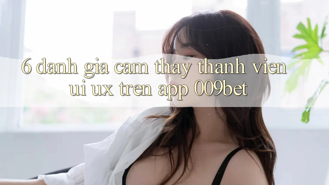 6. Đánh Giá Cảm thấy Thành viên (UI/UX) Trên App 009bet