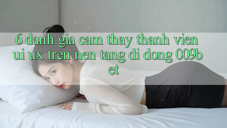 6. Đánh Giá Cảm thấy Thành viên (UI/UX) Trên Nền tảng di động 009bet