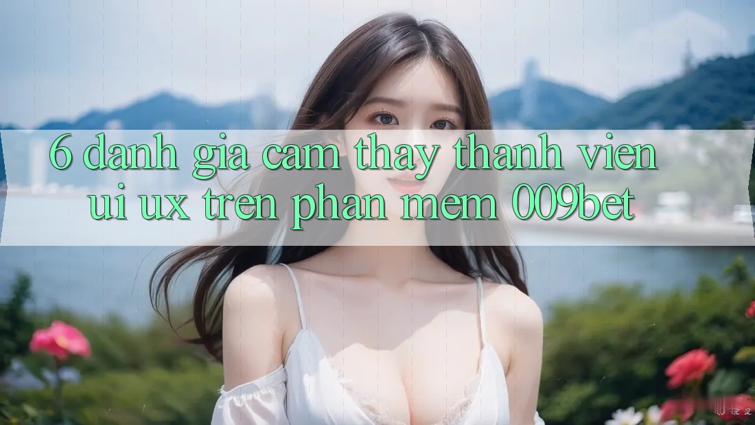6. Đánh Giá Cảm thấy Thành viên (UI/UX) Trên Phần mềm 009bet