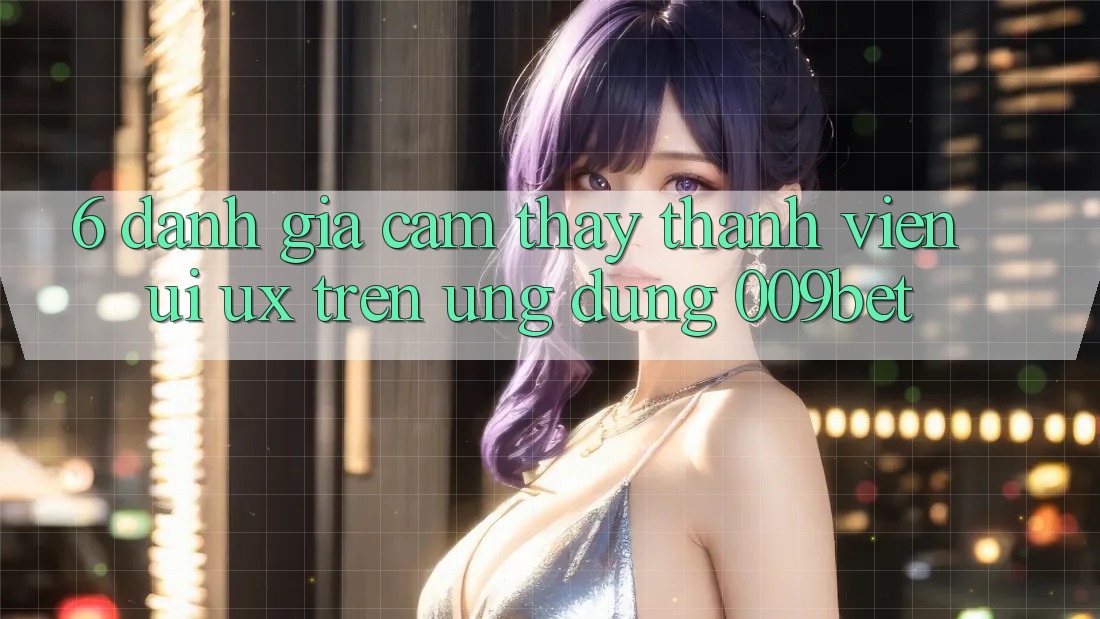 6. Đánh Giá Cảm thấy Thành viên (UI/UX) Trên Ứng dụng 009bet 6. Đánh Giá Cảm thấy Thành viên (UI/UX) Trên Ứng dụng 009bet