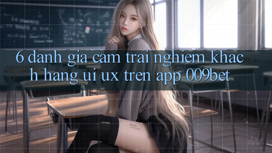 6. Đánh Giá Cảm trải nghiệm Khách hàng (UI/UX) Trên App 009bet