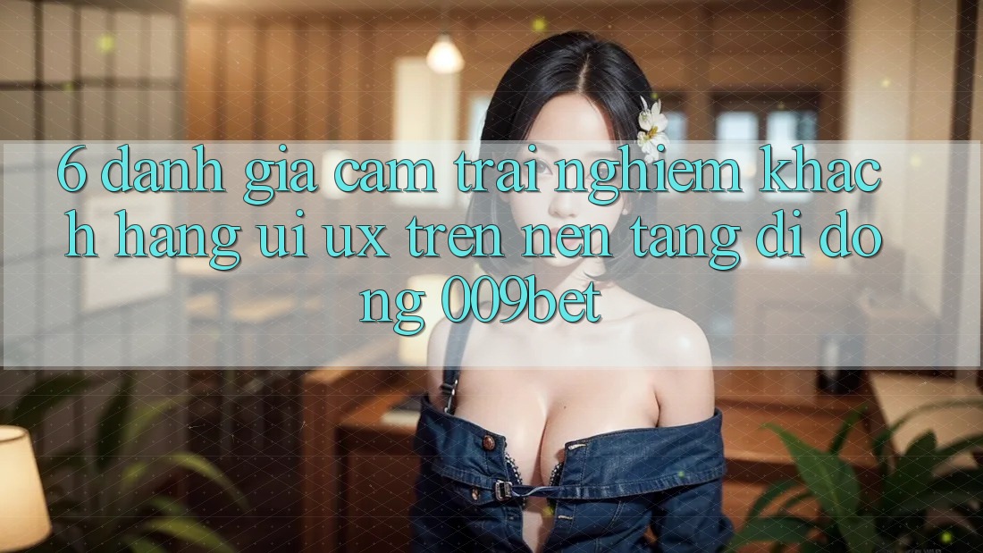6. Đánh Giá Cảm trải nghiệm Khách hàng (UI/UX) Trên Nền tảng di động 009bet 6. Đánh Giá Cảm trải nghiệm Khách hàng (UI/UX) Trên Nền tảng di động 009bet