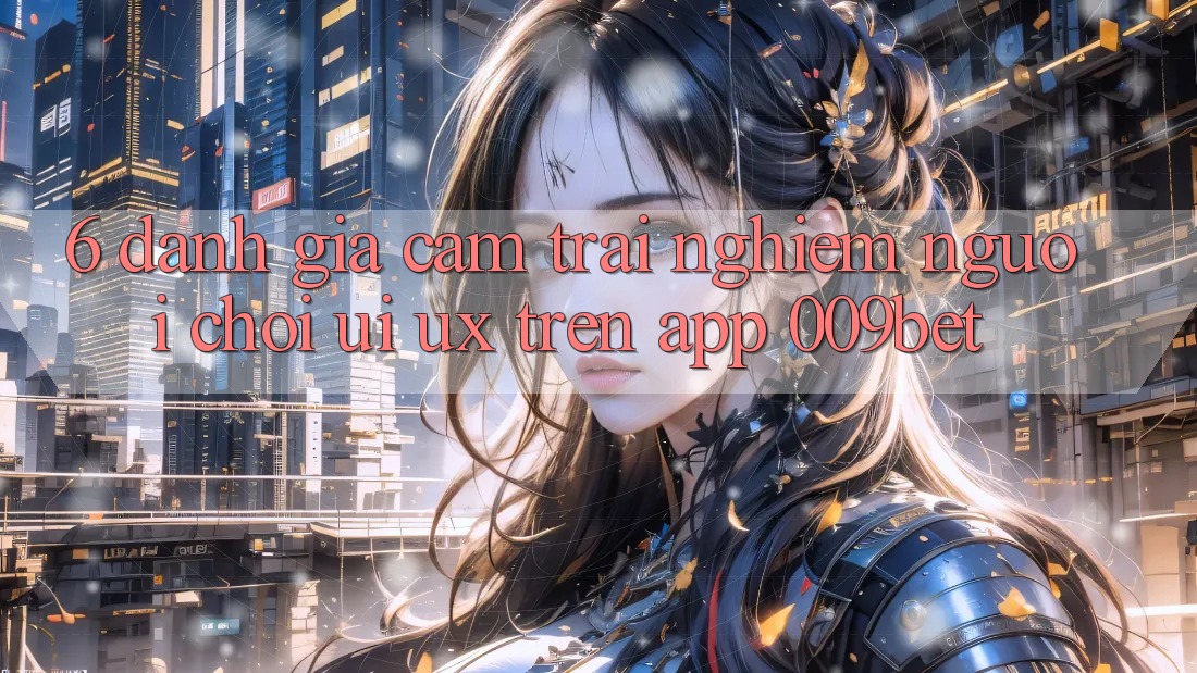 6. Đánh Giá Cảm trải nghiệm Người chơi (UI/UX) Trên App 009bet