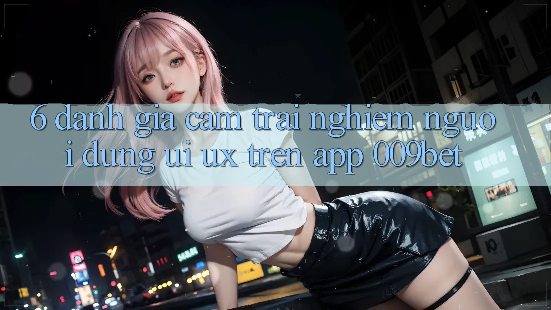 6. Đánh Giá Cảm trải nghiệm Người Dùng (UI/UX) Trên App 009bet