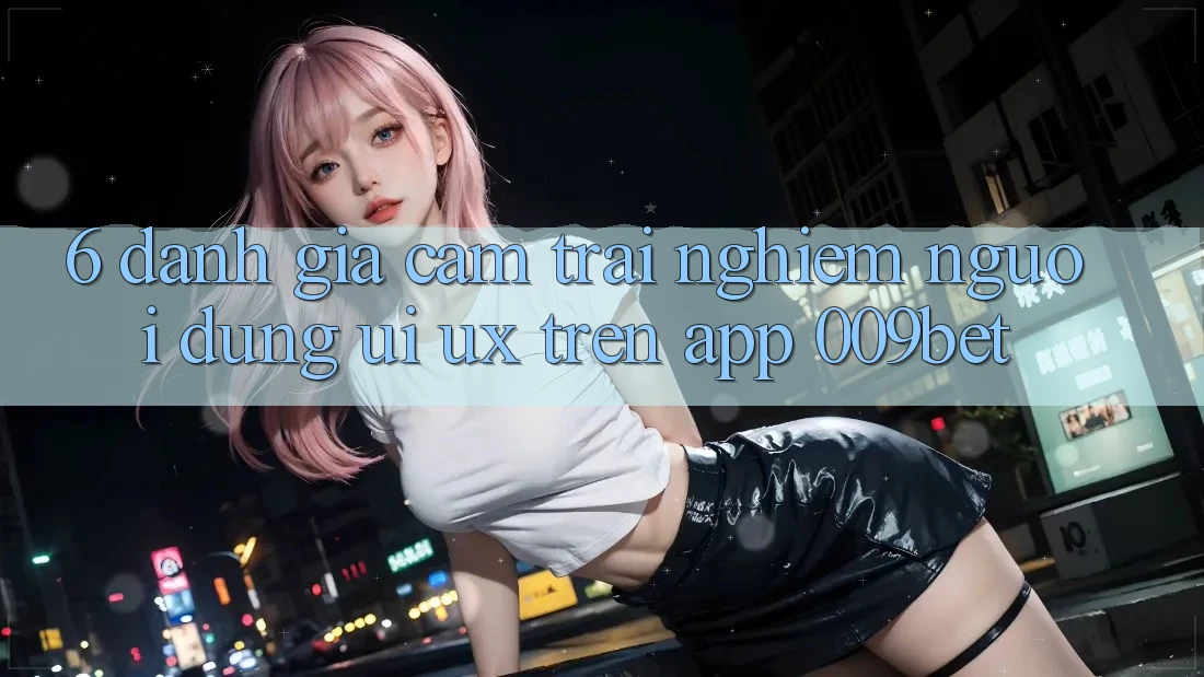 6. Đánh Giá Cảm trải nghiệm Người Dùng (UI/UX) Trên App 009bet