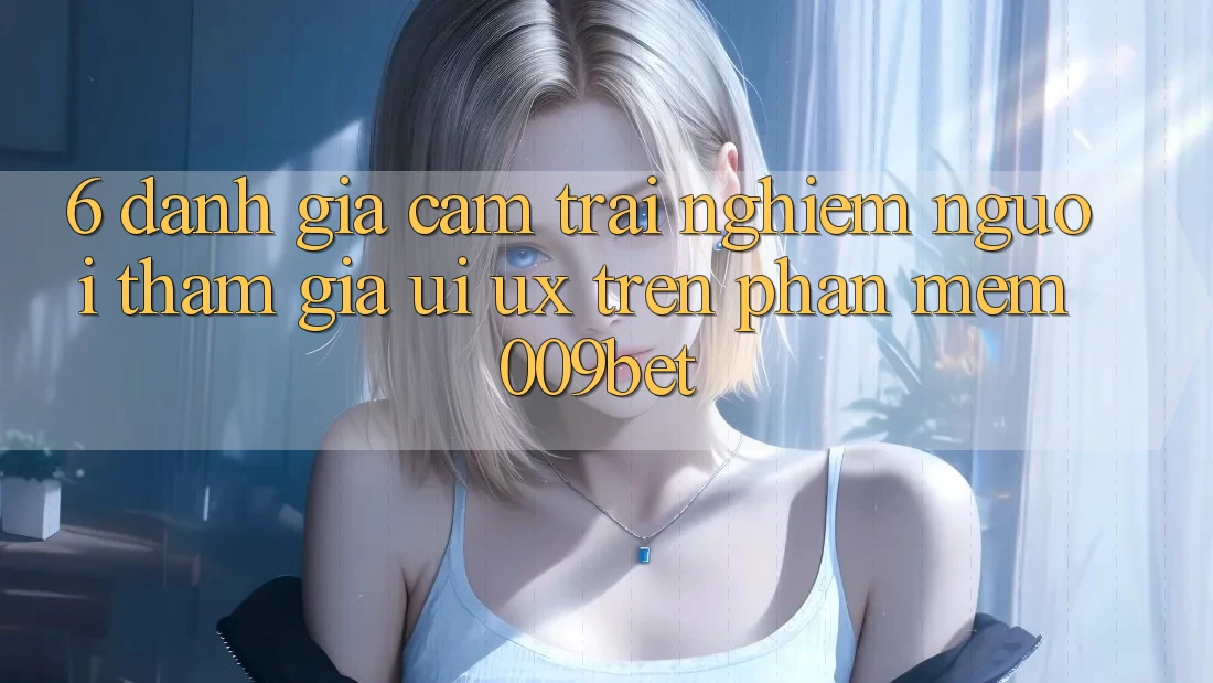 6. Đánh Giá Cảm trải nghiệm Người tham gia (UI/UX) Trên Phần mềm 009bet