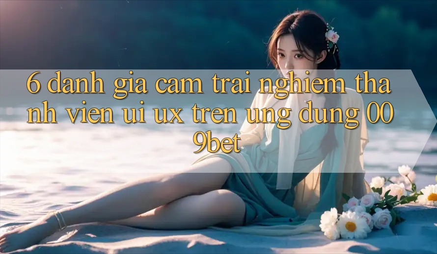 6. Đánh Giá Cảm trải nghiệm Thành viên (UI/UX) Trên Ứng dụng 009bet 6. Đánh Giá Cảm trải nghiệm Thành viên (UI/UX) Trên Ứng dụng 009bet