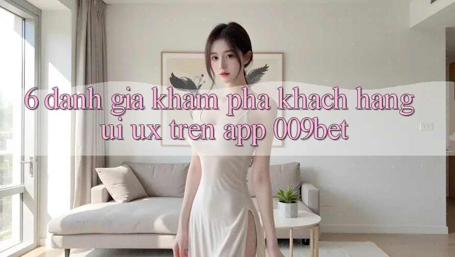 6. Đánh Giá Khám phá Khách hàng (UI/UX) Trên App 009bet