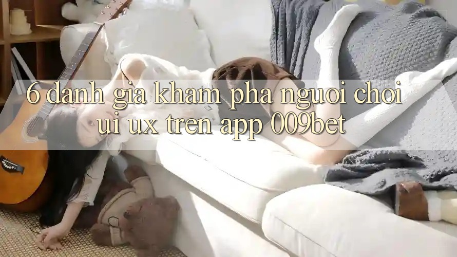 6. Đánh Giá Khám phá Người chơi (UI/UX) Trên App 009bet