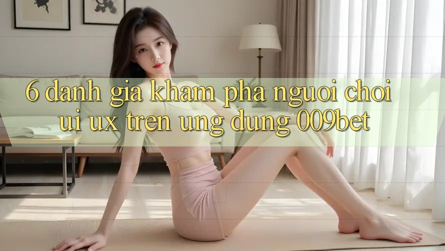 6. Đánh Giá Khám phá Người chơi (UI/UX) Trên Ứng dụng 009bet