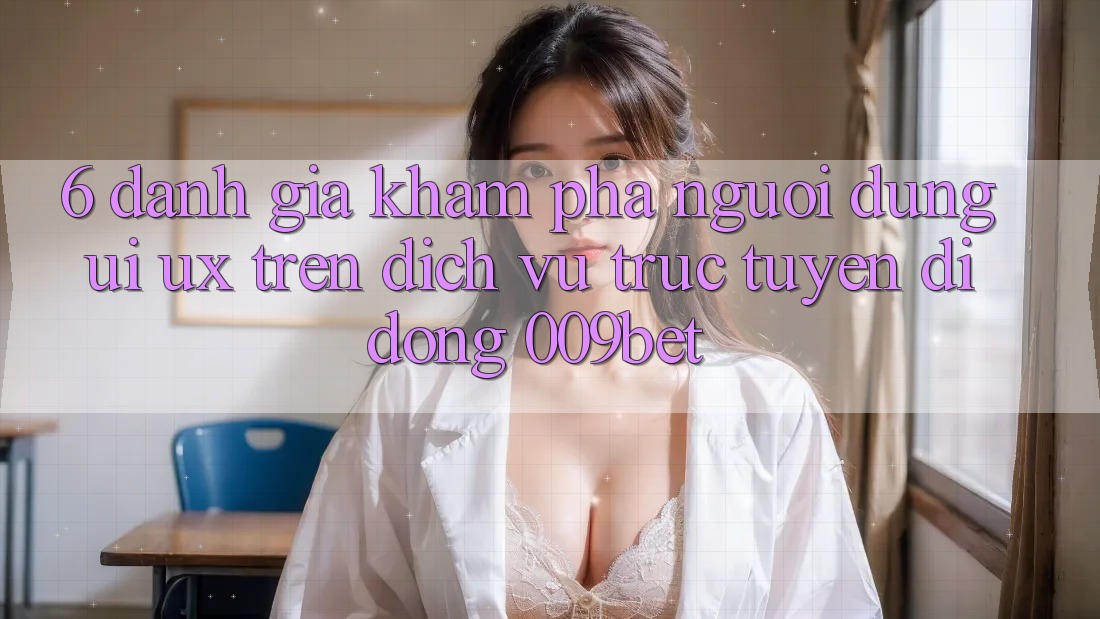 6. Đánh Giá Khám phá Người Dùng (UI/UX) Trên Dịch vụ trực tuyến di động 009bet 6. Đánh Giá Khám phá Người Dùng (UI/UX) Trên Dịch vụ trực tuyến di động 009bet