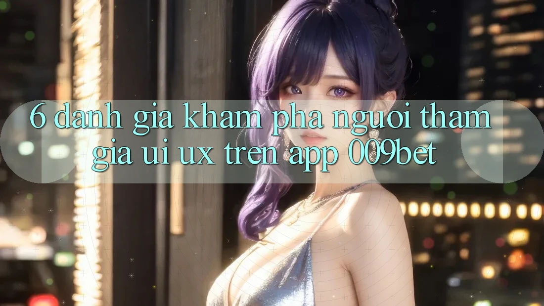 6. Đánh Giá Khám phá Người tham gia (UI/UX) Trên App 009bet