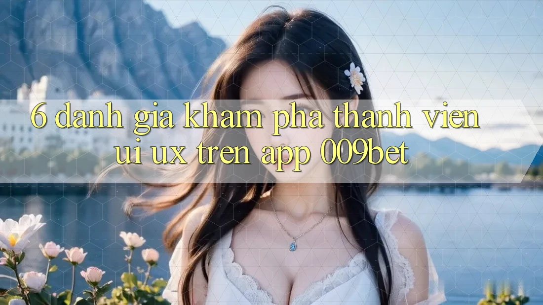 6. Đánh Giá Khám phá Thành viên (UI/UX) Trên App 009bet
