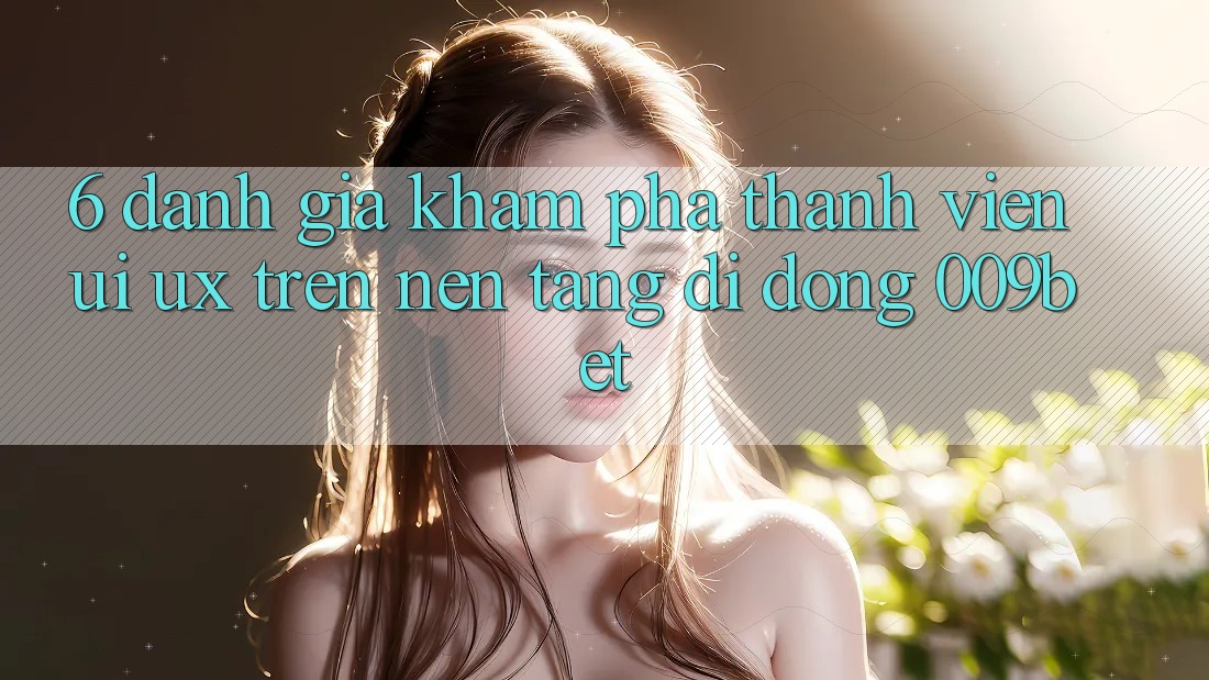 6. Đánh Giá Khám phá Thành viên (UI/UX) Trên Nền tảng di động 009bet 6. Đánh Giá Khám phá Thành viên (UI/UX) Trên Nền tảng di động 009bet