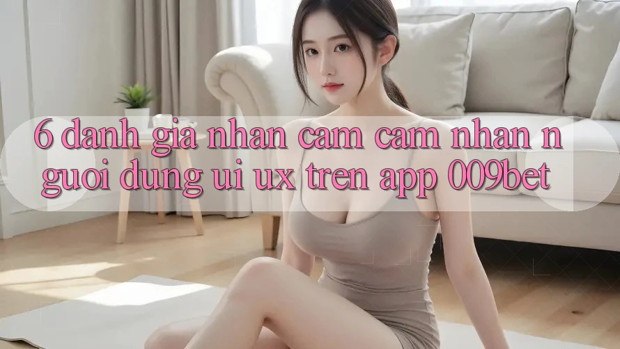 6. Đánh Giá Nhận cảm cảm nhận Người Dùng (UI/UX) Trên App 009bet