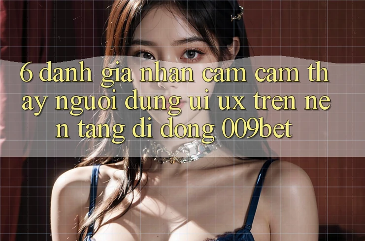 6. Đánh Giá Nhận cảm cảm thấy Người Dùng (UI/UX) Trên Nền tảng di động 009bet