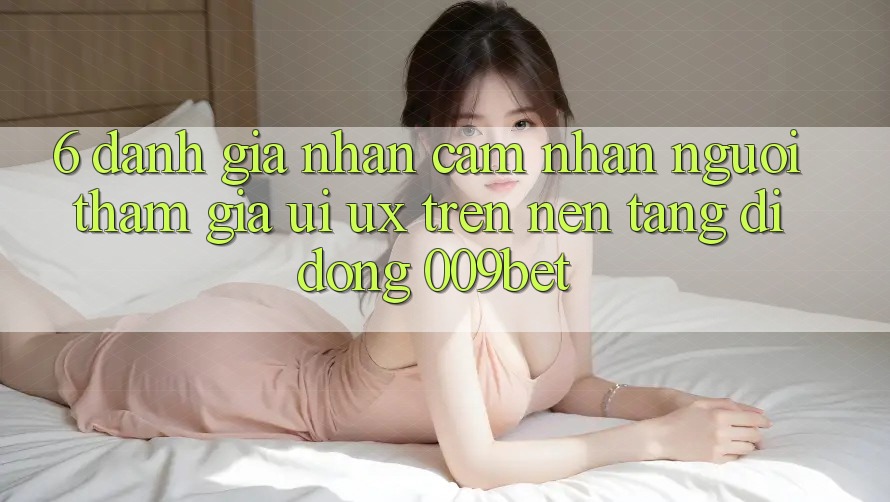 6. Đánh Giá Nhận cảm nhận Người tham gia (UI/UX) Trên Nền tảng di động 009bet 6. Đánh Giá Nhận cảm nhận Người tham gia (UI/UX) Trên Nền tảng di động 009bet