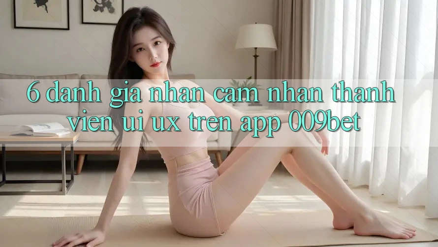 6. Đánh Giá Nhận cảm nhận Thành viên (UI/UX) Trên App 009bet 6. Đánh Giá Nhận cảm nhận Thành viên (UI/UX) Trên App 009bet