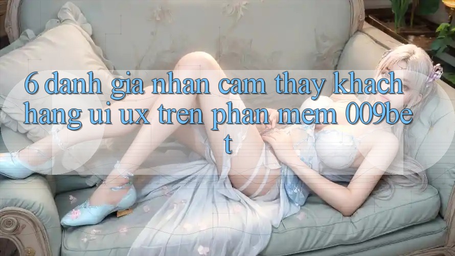 6. Đánh Giá Nhận cảm thấy Khách hàng (UI/UX) Trên Phần mềm 009bet