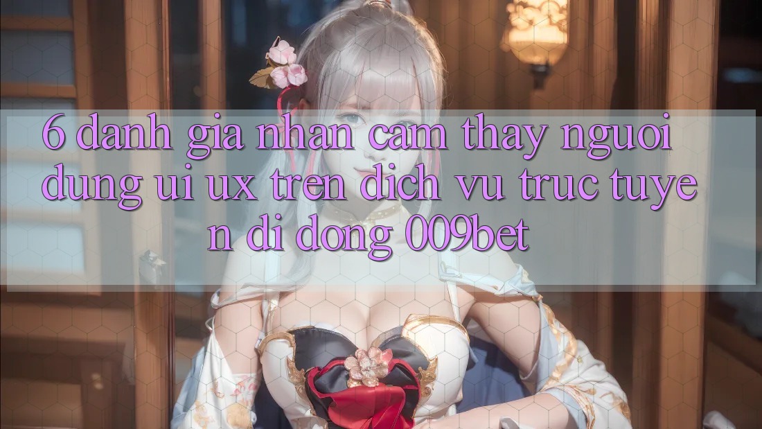 6. Đánh Giá Nhận cảm thấy Người Dùng (UI/UX) Trên Dịch vụ trực tuyến di động 009bet