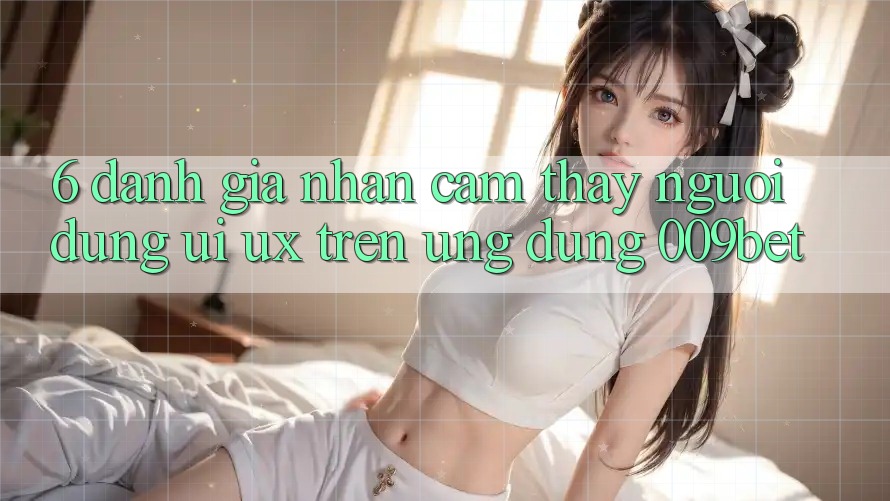 6. Đánh Giá Nhận cảm thấy Người Dùng (UI/UX) Trên Ứng dụng 009bet