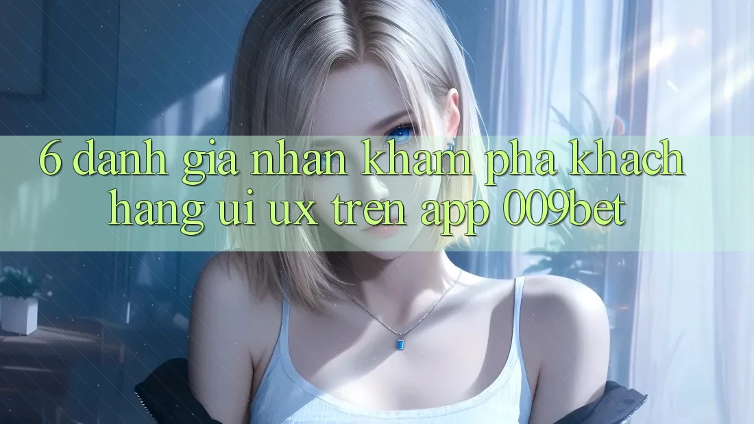 6. Đánh Giá Nhận khám phá Khách hàng (UI/UX) Trên App 009bet
